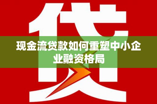 龙南现金流贷款如何重塑中小企业融资格局